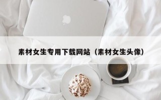 郑州素材女生专用下载网站（素材女生头像）